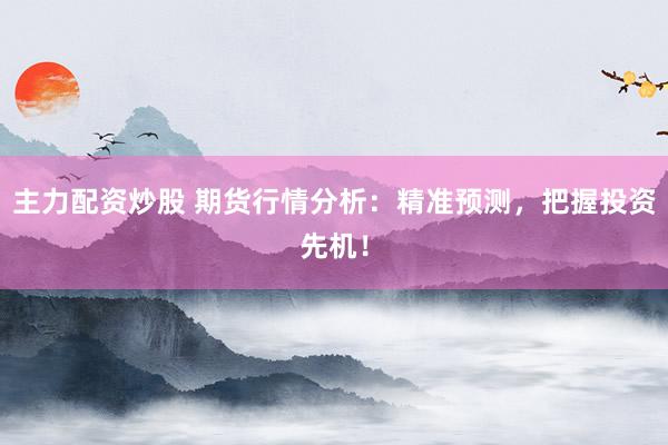 主力配资炒股 期货行情分析：精准预测，把握投资先机！