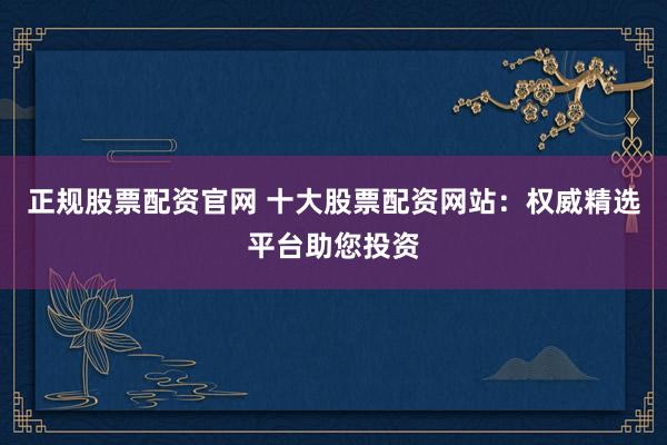 正规股票配资官网 十大股票配资网站：权威精选平台助您投资
