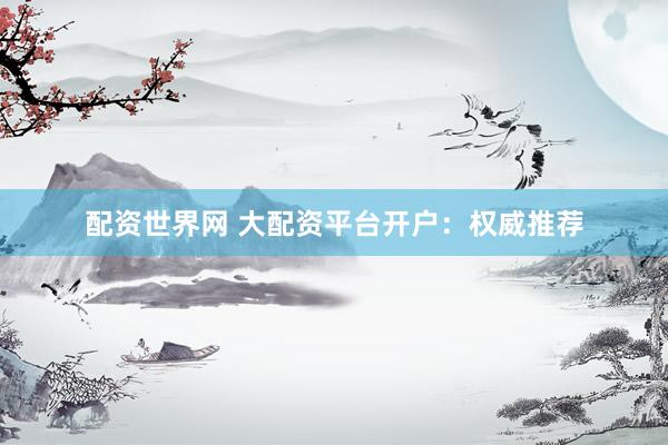 配资世界网 大配资平台开户：权威推荐