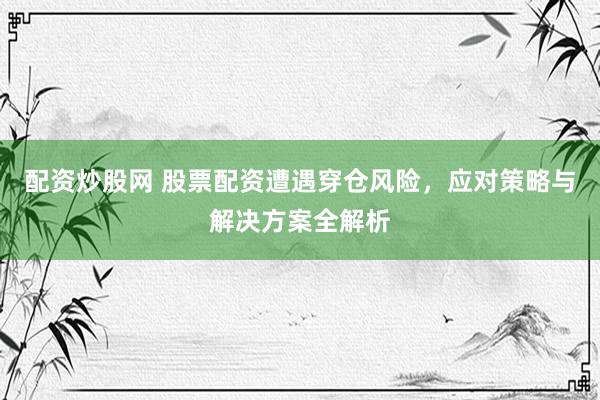 配资炒股网 股票配资遭遇穿仓风险，应对策略与解决方案全解析
