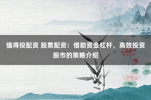 值得投配资 股票配资：借助资金杠杆，高效投资股市的策略介绍