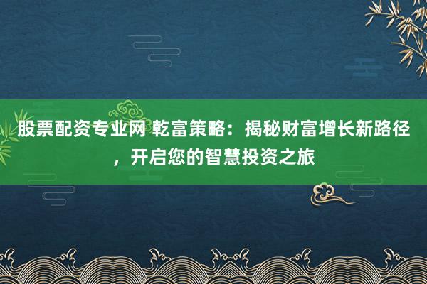 股票配资专业网 乾富策略：揭秘财富增长新路径，开启您的智慧投资之旅