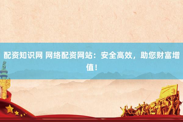 配资知识网 网络配资网站：安全高效，助您财富增值！