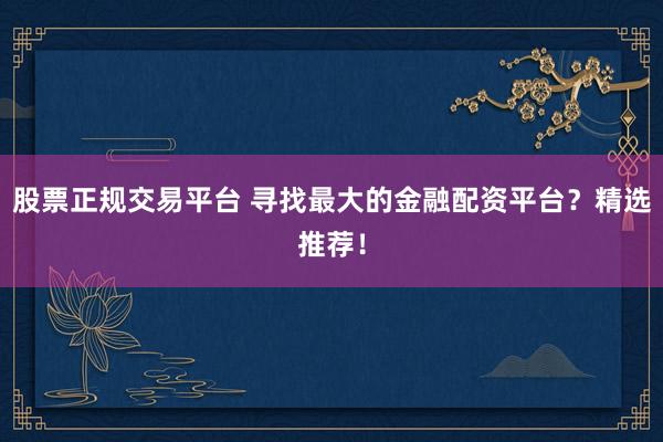 股票正规交易平台 寻找最大的金融配资平台？精选推荐！