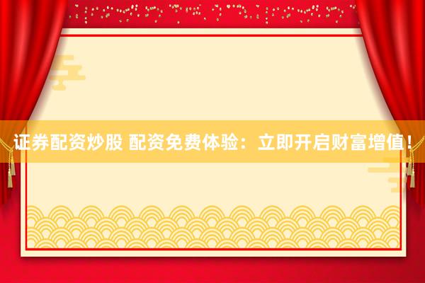 证券配资炒股 配资免费体验：立即开启财富增值！