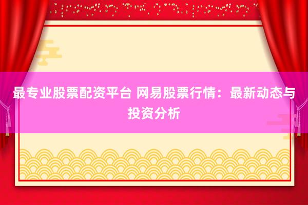 最专业股票配资平台 网易股票行情：最新动态与投资分析