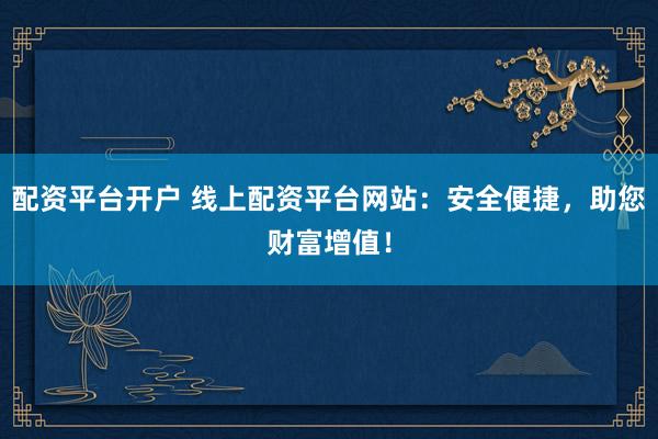 配资平台开户 线上配资平台网站：安全便捷，助您财富增值！