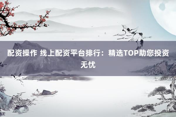 配资操作 线上配资平台排行:精选TOP助您投资无忧